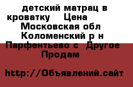 детский матрац в кроватку. › Цена ­ 1 000 - Московская обл., Коломенский р-н, Парфентьево с. Другое » Продам   